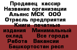 Продавец- кассир › Название организации ­ Альянс-МСК, ООО › Отрасль предприятия ­ Книги, печатные издания › Минимальный оклад ­ 1 - Все города Работа » Вакансии   . Башкортостан респ.,Баймакский р-н